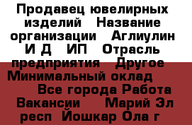 Продавец ювелирных изделий › Название организации ­ Аглиулин И.Д,, ИП › Отрасль предприятия ­ Другое › Минимальный оклад ­ 30 000 - Все города Работа » Вакансии   . Марий Эл респ.,Йошкар-Ола г.